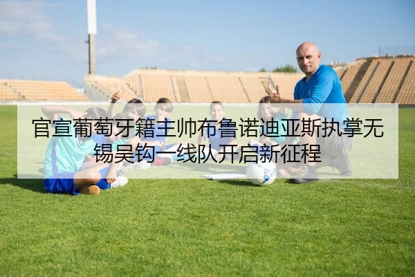 官宣葡萄牙籍主帅布鲁诺迪亚斯执掌无锡吴钩一线队开启新征程